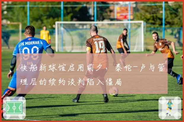 快船新球馆启用前夕，泰伦-卢与管理层的续约谈判陷入僵局