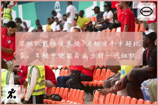 深圳队戴伟浚单场3次助攻平中超纪录，年轻中场能否成为新一代组织核心？