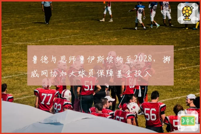 鲁德与恩师鲁伊斯续约至2028，挪威网协加大球员保障基金投入