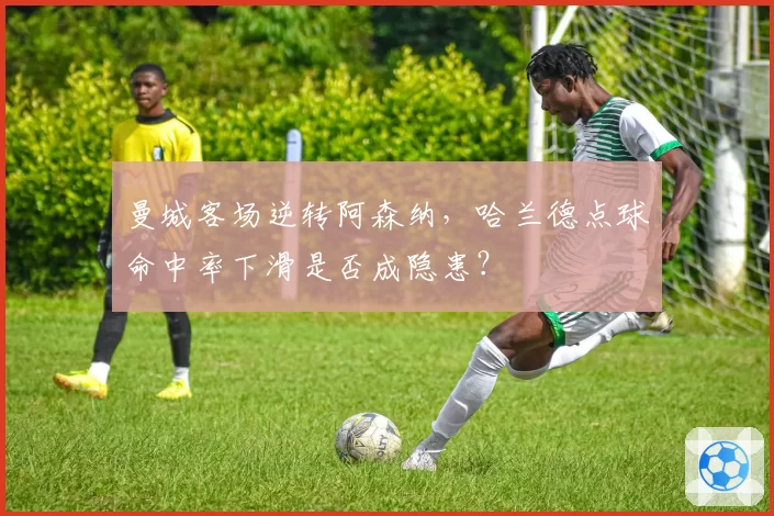 曼城客场逆转阿森纳，哈兰德点球命中率下滑是否成隐患？